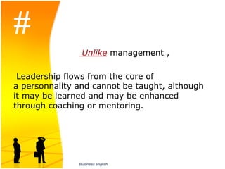#
                        Unlike management ,

 Leadership flows from the core of 
a personnality and cannot be taught, although 
it may be learned and may be enhanced 
through coaching or mentoring.




                  Business english
 