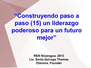 REN Nicaragua, 2013
Lic. Sonia Quiroga Thomas
Olanova, Founder
“Construyendo paso a
paso (15) un liderazgo
poderoso para un futuro
mejor”
 