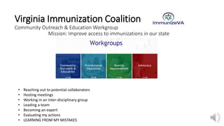Virginia Immunization Coalition
Community Outreach & Education Workgroup
Mission: Improve access to immunizations in our state
• Reaching out to potential collaborators
• Hosting meetings
• Working in an inter-disciplinary group
• Leading a team
• Becoming an expert
• Evaluating my actions
• LEARNING FROM MY MISTAKES
 