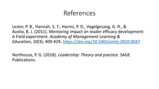 References
Lester, P. B., Hannah, S. T., Harms, P. D., Vogelgesang, G. R., &
Avolio, B. J. (2011). Mentoring impact on leader efficacy development:
A Field experiment. Academy of Management Learning &
Education, 10(3), 409-429. https://doi.org/10.5465/amle.2010.0047
Northouse, P. G. (2018). Leadership: Theory and practice. SAGE
Publications.
 