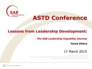 CONFIDENTIAL AND PROPRIETARY
Any use of this material without specific permission of The South African Breweries (Pty) Ltd is strictly prohibited
This slide presentation is not complete without the relevant speaker notes
ASTD Conference
Lessons from Leadership Development:
The SAB Leadership Capability Journey
Tienie Ehlers
17 March 2015
 