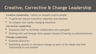 Creative, Corrective & Change Leadership
Creative Leadership - Ability to uniquely inspire people

•
•

To generate shared innovative responses and solutions
To complex and readily changing situations

Corrective Leadership

•
•

Empowers staff to facilitate collaborative and synergism
Working with and through other people instead of bowing to authoritarianism

Change Leadership

•
•

Endorses alteration
Rethinking systems to introduce change on parts of the whole and their
relationship to one another

 