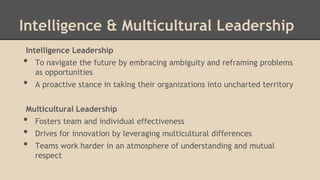 Intelligence & Multicultural Leadership
Intelligence Leadership

•
•

To navigate the future by embracing ambiguity and reframing problems
as opportunities
A proactive stance in taking their organizations into uncharted territory

Multicultural Leadership

•
•
•

Fosters team and individual effectiveness
Drives for innovation by leveraging multicultural differences
Teams work harder in an atmosphere of understanding and mutual
respect

 
