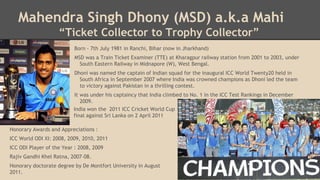 Mahendra Singh Dhony (MSD) a.k.a Mahi
“Ticket Collector to Trophy Collector”
Born - 7th July 1981 in Ranchi, Bihar (now in Jharkhand)
MSD was a Train Ticket Examiner (TTE) at Kharagpur railway station from 2001 to 2003, under
South Eastern Railway in Midnapore (W), West Bengal.
Dhoni was named the captain of Indian squad for the inaugural ICC World Twenty20 held in
South Africa in September 2007 where India was crowned champions as Dhoni led the team
to victory against Pakistan in a thrilling contest.
It was under his captaincy that India climbed to No. 1 in the ICC Test Rankings in December
2009.
India won the 2011 ICC Cricket World Cup
final against Sri Lanka on 2 April 2011
Honorary Awards and Appreciations :
ICC World ODI XI: 2008, 2009, 2010, 2011
ICC ODI Player of the Year : 2008, 2009

Rajiv Gandhi Khel Ratna, 2007–08.
Honorary doctorate degree by De Montfort University in August
2011.

 