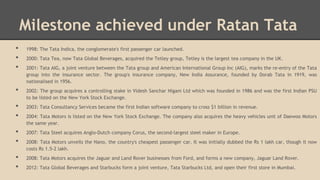 Milestone achieved under Ratan Tata
•
•
•
•

•
•
•
•
•
•

1998: The Tata Indica, the conglomerate's first passenger car launched.
2000: Tata Tea, now Tata Global Beverages, acquired the Tetley group, Tetley is the largest tea company in the UK.
2001: Tata AIG, a joint venture between the Tata group and American International Group Inc (AIG), marks the re-entry of the Tata
group into the insurance sector. The group's insurance company, New India Assurance, founded by Dorab Tata in 1919, was
nationalised in 1956.
2002: The group acquires a controlling stake in Videsh Sanchar Nigam Ltd which was founded in 1986 and was the first Indian PSU
to be listed on the New York Stock Exchange.

2003: Tata Consultancy Services became the first Indian software company to cross $1 billion in revenue.
2004: Tata Motors is listed on the New York Stock Exchange. The company also acquires the heavy vehicles unit of Daewoo Motors
the same year.
2007: Tata Steel acquires Anglo-Dutch company Corus, the second-largest steel maker in Europe.
2008: Tata Motors unveils the Nano, the country's cheapest passenger car. It was initially dubbed the Rs 1 lakh car, though it now
costs Rs 1.5-2 lakh.
2008: Tata Motors acquires the Jaguar and Land Rover businesses from Ford, and forms a new company, Jaguar Land Rover.
2012: Tata Global Beverages and Starbucks form a joint venture, Tata Starbucks Ltd, and open their first store in Mumbai.

 