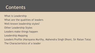 Contents
What is Leadership
What are the qualities of leaders
Well-known leadership styles?
Other Leadership Styles
Leaders make things happen
Leadership Mapping
Leaders Profile (Narayana Murthy, Mahendra Singh Dhoni, Sir Ratan Tata)
The Characteristics of a leader

 