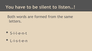 You have to be silent to listen..!
Both words are formed from the same
letters.

•
•

S-i-l-e-n-t
L-i-s-t-e-n

 