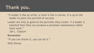 Thank you.
“A leader is like an artist, a team is like a canvas, it is up to the
leader to paint the portrait of success.
Leader are only as good as the portraits they create. if a leader is
talented then they can produce a priceless masterpiece called
team work ”
Joe L. Clayton
Remember
“If you can dream it, you can do it.”
Walt Disney

 