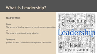 What is Leadership?
lead·er·ship
Noun
The action of leading a group of people or an organization

or
The state or position of being a leader.
Synonyms
guidance - lead - direction - management - command

 