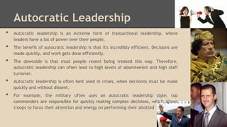 Autocratic Leadership
•
•
•
•

•

Autocratic leadership is an extreme form of transactional leadership, where
leaders have a lot of power over their people.
The benefit of autocratic leadership is that it's incredibly efficient. Decisions are
made quickly, and work gets done efficiently.
The downside is that most people resent being treated this way. Therefore,
autocratic leadership can often lead to high levels of absenteeism and high staff
turnover.
Autocratic leadership is often best used in crises, when decisions must be made
quickly and without dissent.
For example, the military often uses an autocratic leadership style; top
commanders are responsible for quickly making complex decisions, which allows
troops to focus their attention and energy on performing their allotted

 