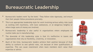 Bureaucratic Leadership
•

•
•
•

•

Bureaucratic leaders work "by the book." They follow rules rigorously, and ensure
that their people follow procedures precisely.

This is an appropriate leadership style for work involving serious safety risks (such
as working with machinery, with toxic substances, or at dangerous heights) or
where large sums of money are involved.
Bureaucratic leadership is also useful in organizations where employees do
routine tasks (as in manufacturing).
The downside of this leadership style is that it's ineffective in teams and
organizations that rely on flexibility, creativity, or innovation.
Much of the time, bureaucratic leaders achieve their position because of their
ability to conform to and uphold rules, not because of their qualifications or
expertise. This can cause resentment when team members don't value their
expertise or advice.

 