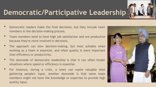 Democratic/Participative Leadership
•

•
•
•

•

Democratic leaders make the final decisions, but they include team
members in the decision-making process.

Team members tend to have high job satisfaction and are productive
because they're more involved in decisions.
The approach can slow decision-making, but most suitable when
working as a team is essential, and when quality is more important
than efficiency or productivity.
The downside of democratic leadership is that it can often hinder
situations where speed or efficiency is essential.
For instance, during a crisis, a team can waste valuable time
gathering people's input. Another downside is that some team
members might not have the knowledge or expertise to provide high
quality input.

 