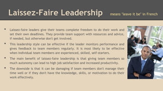 Laissez-Faire Leadership
•
•
•
•

means "leave it be" in French

Laissez-faire leaders give their teams complete freedom to do their work and
set their own deadlines. They provide team support with resources and advice,
if needed, but otherwise don't get involved.
This leadership style can be effective if the leader monitors performance and
gives feedback to team members regularly. It is most likely to be effective
when individual team members are experienced, skilled, self-starters.
The main benefit of laissez-faire leadership is that giving team members so
much autonomy can lead to high job satisfaction and increased productivity.
The downside is that it can be damaging if team members don't manage their
time well or if they don't have the knowledge, skills, or motivation to do their
work effectively.

 