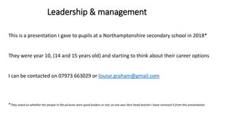 This is a presentation I gave to pupils at a Northamptonshire secondary school in 2018*
They were year 10, (14 and 15 years old) and starting to think about their career options
I can be contacted on 07973 663029 or louise.graham@gmail.com
*They voted on whether the people in the pictures were good leaders or not; as one was their head teacher I have removed it from this presentation
Leadership & management
 
