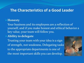 The Characteristics of a Good Leader 
Honesty 
Your business and its employees are a reflection of 
yourself, and if you make honest and ethical behavior a 
key value, your team will follow you. 
Ability to delegate 
Trusting your team with your idea is a sign 
of strength, not weakness, Delegating tasks 
to the appropriate departments is one of 
the most important skills you can develop. 
 