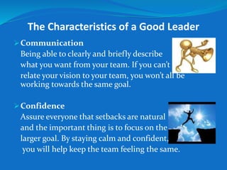 The Characteristics of a Good Leader 
Communication 
Being able to clearly and briefly describe 
what you want from your team. If you can’t 
relate your vision to your team, you won’t all be 
working towards the same goal. 
Confidence 
Assure everyone that setbacks are natural 
and the important thing is to focus on the 
larger goal. By staying calm and confident, 
you will help keep the team feeling the same. 
 