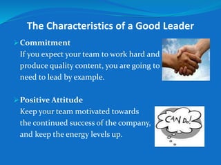 The Characteristics of a Good Leader 
Commitment 
If you expect your team to work hard and 
produce quality content, you are going to 
need to lead by example. 
Positive Attitude 
Keep your team motivated towards 
the continued success of the company, 
and keep the energy levels up. 
 