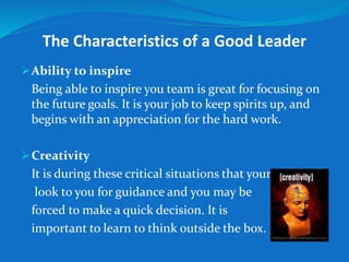 The Characteristics of a Good Leader 
Ability to inspire 
Being able to inspire you team is great for focusing on 
the future goals. It is your job to keep spirits up, and 
begins with an appreciation for the hard work. 
Creativity 
It is during these critical situations that your team will 
look to you for guidance and you may be 
forced to make a quick decision. It is 
important to learn to think outside the box. 
 