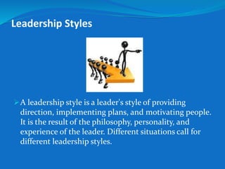 Leadership Styles 
A leadership style is a leader's style of providing 
direction, implementing plans, and motivating people. 
It is the result of the philosophy, personality, and 
experience of the leader. Different situations call for 
different leadership styles. 
 
