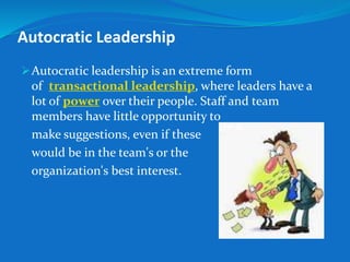 Autocratic Leadership 
Autocratic leadership is an extreme form 
of transactional leadership, where leaders have a 
lot of power over their people. Staff and team 
members have little opportunity to 
make suggestions, even if these 
would be in the team's or the 
organization's best interest. 
 