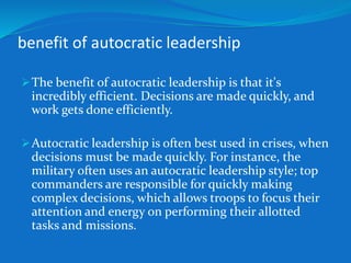 benefit of autocratic leadership 
The benefit of autocratic leadership is that it's 
incredibly efficient. Decisions are made quickly, and 
work gets done efficiently. 
Autocratic leadership is often best used in crises, when 
decisions must be made quickly. For instance, the 
military often uses an autocratic leadership style; top 
commanders are responsible for quickly making 
complex decisions, which allows troops to focus their 
attention and energy on performing their allotted 
tasks and missions. 
 