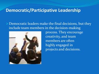Democratic/Participative Leadership 
Democratic leaders make the final decisions, but they 
include team members in the decision-making 
process. They encourage 
creativity, and team 
members are often 
highly engaged in 
projects and decisions. 
 