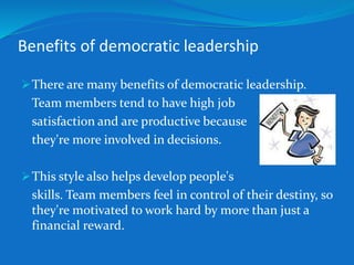 Benefits of democratic leadership 
There are many benefits of democratic leadership. 
Team members tend to have high job 
satisfaction and are productive because 
they're more involved in decisions. 
This style also helps develop people's 
skills. Team members feel in control of their destiny, so 
they're motivated to work hard by more than just a 
financial reward. 
 