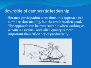 downside of democratic leadership 
Because participation takes time, this approach can 
slow decision-making, but the result is often good. 
The approach can be most suitable when working as 
a team is essential, and when quality is more 
important than efficiency or productivity. 
 