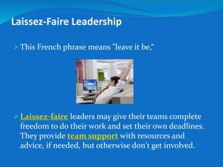 Laissez-Faire Leadership 
This French phrase means "leave it be,“ 
Laissez-faire leaders may give their teams complete 
freedom to do their work and set their own deadlines. 
They provide team support with resources and 
advice, if needed, but otherwise don't get involved. 
 