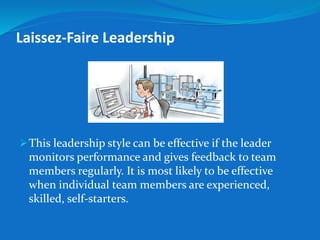 Laissez-Faire Leadership 
This leadership style can be effective if the leader 
monitors performance and gives feedback to team 
members regularly. It is most likely to be effective 
when individual team members are experienced, 
skilled, self-starters. 
 