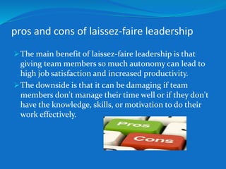 pros and cons of laissez-faire leadership 
The main benefit of laissez-faire leadership is that 
giving team members so much autonomy can lead to 
high job satisfaction and increased productivity. 
The downside is that it can be damaging if team 
members don't manage their time well or if they don't 
have the knowledge, skills, or motivation to do their 
work effectively. 
 