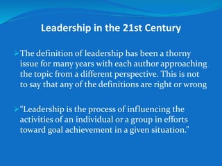 Leadership in the 21st Century 
The definition of leadership has been a thorny 
issue for many years with each author approaching 
the topic from a different perspective. This is not 
to say that any of the definitions are right or wrong 
“Leadership is the process of influencing the 
activities of an individual or a group in efforts 
toward goal achievement in a given situation.” 
 