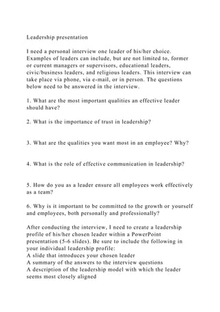 Leadership presentation
I need a personal interview one leader of his/her choice.
Examples of leaders can include, but are not limited to, former
or current managers or supervisors, educational leaders,
civic/business leaders, and religious leaders. This interview can
take place via phone, via e-mail, or in person. The questions
below need to be answered in the interview.
1. What are the most important qualities an effective leader
should have?
2. What is the importance of trust in leadership?
3. What are the qualities you want most in an employee? Why?
4. What is the role of effective communication in leadership?
5. How do you as a leader ensure all employees work effectively
as a team?
6. Why is it important to be committed to the growth or yourself
and employees, both personally and professionally?
After conducting the interview, I need to create a leadership
profile of his/her chosen leader within a PowerPoint
presentation (5-6 slides). Be sure to include the following in
your individual leadership profile:
A slide that introduces your chosen leader
A summary of the answers to the interview questions
A description of the leadership model with which the leader
seems most closely aligned
 