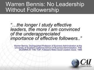 Warren Bennis: No Leadership
Without Followership
“…the longer I study effective
leaders, the more I am convinced
of the underappreciated
importance of effective followers..”
Warren Bennis, Distinguished Professor of Business Administration at the
University of Southern California School of Business Administration, THE
DILEMMA AT THE TOP; Followers Make Good Leaders Good, 1989
 