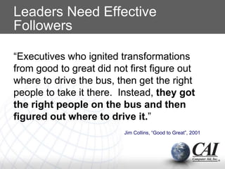 Leaders Need Effective
Followers
“Executives who ignited transformations
from good to great did not first figure out
where to drive the bus, then get the right
people to take it there. Instead, they got
the right people on the bus and then
figured out where to drive it.”
Jim Collins, “Good to Great”, 2001
 
