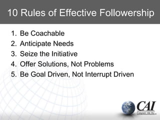 10 Rules of Effective Followership
1. Be Coachable
2. Anticipate Needs
3. Seize the Initiative
4. Offer Solutions, Not Problems
5. Be Goal Driven, Not Interrupt Driven
 