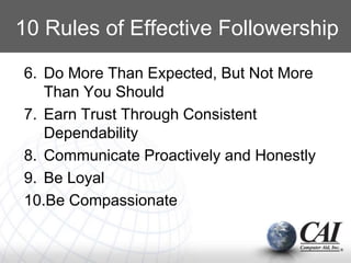 6. Do More Than Expected, But Not More
Than You Should
7. Earn Trust Through Consistent
Dependability
8. Communicate Proactively and Honestly
9. Be Loyal
10.Be Compassionate
10 Rules of Effective Followership
 