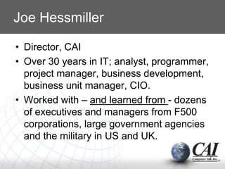 Joe Hessmiller
• Director, CAI
• Over 30 years in IT; analyst, programmer,
project manager, business development,
business unit manager, CIO.
• Worked with – and learned from - dozens
of executives and managers from F500
corporations, large government agencies
and the military in US and UK.
2
 