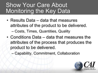 Show Your Care About
Monitoring the Key Data
• Results Data – data that measures
attributes of the product to be delivered.
– Costs, Times, Quantities, Quality
• Conditions Data – data that measures the
attributes of the process that produces the
product to be delivered.
– Capability, Commitment, Collaboration
 