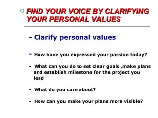 FIND YOUR VOICE BY CLARIFYING YOUR PERSONAL VALUES -  Clarify personal values  -  How have you expressed your passion today? -  What can you do to set clear goals ,make plans and establish milestone for the project you lead -  What do you care about? -  How can you make your plans more visible? 