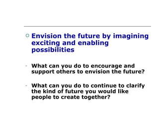 Envision the future by imagining exciting and enabling possibilities What can you do to encourage and support others to envision the future? What can you do to continue to clarify the kind of future you would like people to create together? 