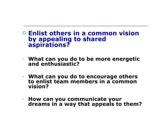 Enlist others in a common vision by appealing to shared aspirations? What can you do to be more energetic and enthusiastic? What can you do to encourage others to enlist team members in a common vision? How can you communicate your dreams in a way that appeals to them? 