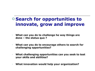 Search for opportunities to innovate, grow and improve What can you do to challenge he way things are done – the status quo ? What can you do to encourage others to search for challenging opportunities? What challenging opportunities can you seek to test your skills and abilities? What innovation would help your organization? 
