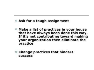 Ask for a tough assignment Make a list of practices in your house that have always been done this way. If it’s not contributing toward making your organization then eliminate the practice Change practices that hinders success 