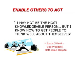ENABLE OTHERS TO ACT “  I MAY NOT BE THE MOST KNOWLEDGEABLE PERSON… BUT I KNOW HOW TO GET PEOPLE TO THINK WELL ABOUT THEMSELVES” -  Joyce Clifford - Vice President, Beth Israel Hospital 