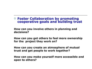 Foster Collaboration by promoting cooperative goals and building trust How can you involve others in planning and decisions? How can you get others to feel more ownership for the  project they work on? How can you create an atmosphere of mutual  trust and get people to work together? How can you make yourself more accessible and  open to others? 