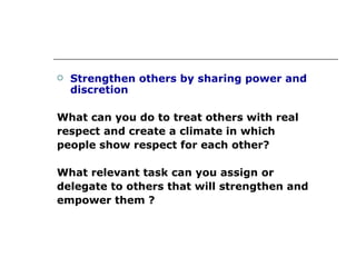 Strengthen others by sharing power and discretion What can you do to treat others with real respect and create a climate in which people show respect for each other? What relevant task can you assign or  delegate to others that will strengthen and  empower them ? 