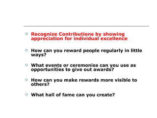 Recognize Contributions by showing appreciation for individual excellence How can you reward people regularly in little ways? What events or ceremonies can you use as opportunities to give out awards? How can you make rewards more visible to others? What hall of fame can you create? 