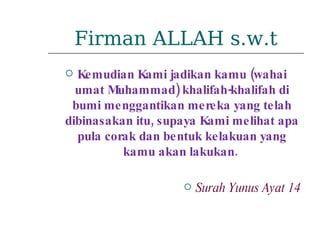 Firman ALLAH s.w.t Kemudian Kami jadikan kamu (wahai umat Muhammad) khalifah-khalifah di bumi menggantikan mereka yang telah dibinasakan itu, supaya Kami melihat apa pula corak dan bentuk kelakuan yang kamu akan lakukan.  Surah Yunus Ayat 14 