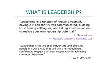 WHAT IS LEADERSHIP? "Leadership is a function of knowing yourself, having a vision that is well communicated, building trust among colleagues, and taking effective action to realize your own leadership potential." Warren Bennis President, Univesity of Cincinnati, USA "Leadership is the art of of influencing and directing people in such a way that will win their obedience, confidence, respect and loyal cooperation in achieving common objectives.“  U. S. Air Force  